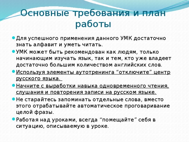 Основные требования и план работы Для успешного применения данного УМК достаточно знать алфавит и уметь читать. УМК может быть рекомендован как людям, только начинающим изучать язык, так и тем, кто уже владеет достаточно большим количеством английских слов. Используя элементы аутотренинга “отключите” центр русского языка. Начните с выработки навыка одновременного чтения, слушания и повторения записи на русском языке. Не старайтесь запоминать отдельные слова, вместо этого отрабатывайте автоматическое проговаривание целой фразы. Работая над уроками, всегда “помещайте” себя в ситуацию, описываемую в уроке.  