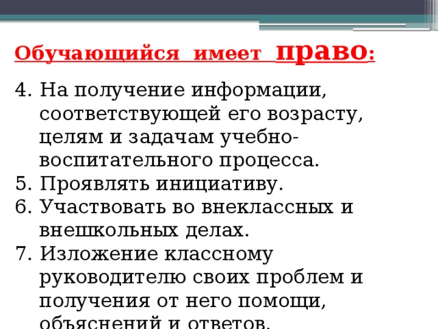 Обучающийся имеет право : 4. На получение информации, соответствующей его возрасту, целям и задачам учебно-воспитательного процесса.  5. Проявлять инициативу. 6. Участвовать во внеклассных и внешкольных делах. 7. Изложение классному руководителю своих проблем и получения от него помощи, объяснений и ответов.   