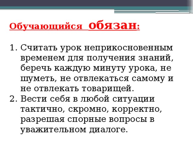 Обучающийся обязан : 1. Считать урок неприкосновенным временем для получения знаний, беречь каждую минуту урока, не шуметь, не отвлекаться самому и не отвлекать товарищей. 2. Вести себя в любой ситуации тактично, скромно, корректно, разрешая спорные вопросы в уважительном диалоге.   