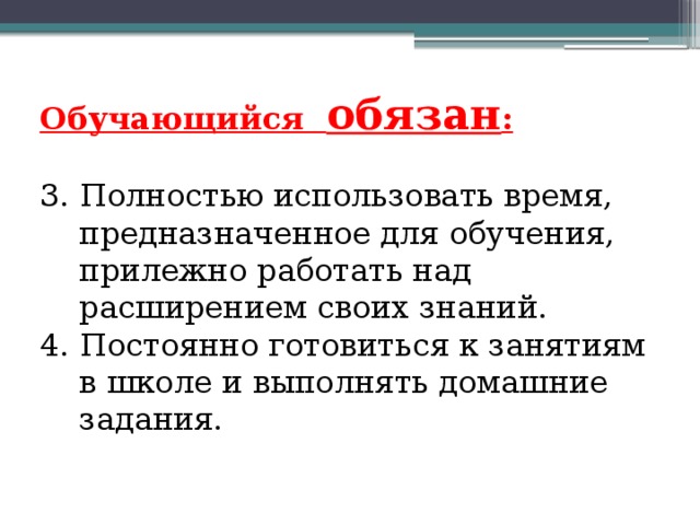 Обучающийся обязан : 3. Полностью использовать время, предназначенное для обучения, прилежно работать над расширением своих знаний. 4. Постоянно готовиться к занятиям в школе и выполнять домашние задания. 