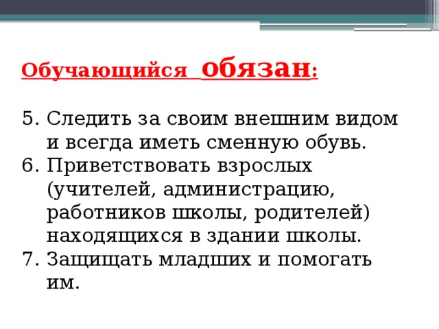 Обучающийся обязан : 5. Следить за своим внешним видом и всегда иметь сменную обувь. 6. Приветствовать взрослых (учителей, администрацию, работников школы, родителей) находящихся в здании школы. 7. Защищать младших и помогать им. 