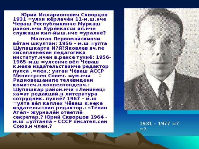  Юрий Илларионович Скворцов 1931 =улхи кёрлачён 11-м.ш.нче Чёваш Республикинче Муркаш район.нчи Хурёнкасси ял.нче служащи кил-йыш.нче =уралнё?  Малтан Первомайскинчи вётам шкултан: 1956 – м.ш =улта Шупашкарти И?Я?Яковлев яч.пе хисепленекен педагогика институт.нчен в.ренсе тухнё: 1956-1965-м.ш =улсенче вёл Чёваш к.неке издательствинче редактор пулса .=лен.: унтан Чёваш АССР Министрсен Совеч. =ум.нчи Радиовещанипе телевидени комитеч.н коппеспонденч.: Шупашкар район.нчи «Ленинец» ха=ат редакций.н литература сотрудник. пулнё? 1967 – м.ш =улта вёл каллех Чёваш к.неке издательствин редактор.: «Тёван Атёл» журналён ответлё секретар.? Юрий Скворцов 1964 - м.ш =ултанпа – СССР писател.сен Союз.н член.?  : 1931 – 1977 =?=? 