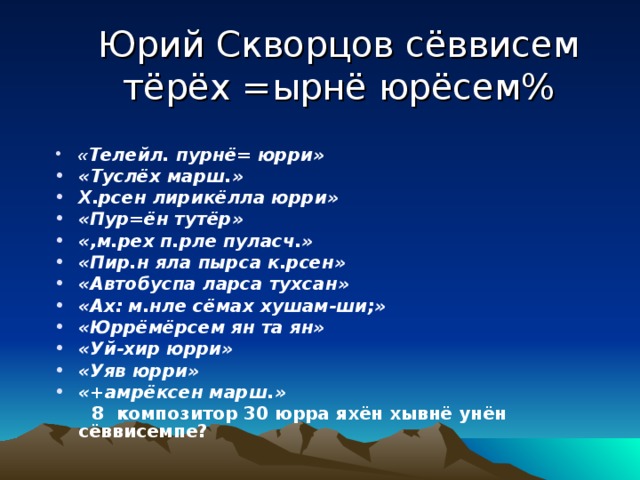 Юрий Скворцов сёввисем тёрёх =ырнё юрёсем%   « Телейл. пурнё= юрри» «Туслёх марш.» Х.рсен лирикёлла юрри» «Пур=ён тутёр» «,м.рех п.рле пуласч.» «Пир.н яла пырса к.рсен» «Автобуспа ларса тухсан» «Ах: м.нле сёмах хушам-ши;» «Юррёмёрсем ян та ян» «Уй-хир юрри» «Уяв юрри» «+амрёксен марш.»  8 композитор 30 юрра яхён хывнё унён сёввисемпе? 