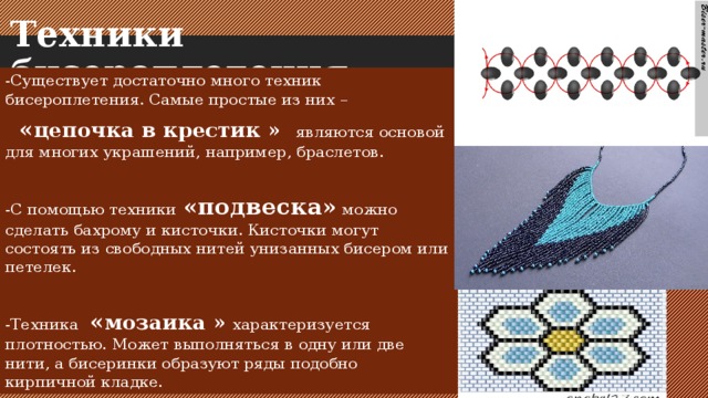 Техники бисероплетения.   -Существует достаточно много техник бисероплетения. Самые простые из них –     « цепочка в крестик »   являются основой для многих украшений, например, браслетов. -С помощью техники   «подвеска»  можно сделать бахрому и кисточки. Кисточки могут состоять из свободных нитей унизанных бисером или петелек. -Техника   « мозаика »  характеризуется плотностью. Может выполняться в одну или две нити, а бисеринки образуют ряды подобно кирпичной кладке. 