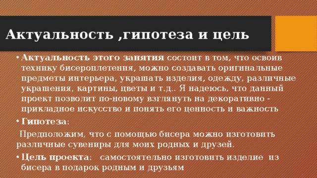 Актуальность ,гипотеза и цель Актуальность этого занятия  состоит в том, что освоив технику бисероплетения, можно создавать оригинальные предметы интерьера, украшать изделия, одежду, различные украшения, картины, цветы и т.д.. Я надеюсь, что данный проект позволит по-новому взглянуть на декоративно - прикладное искусство и понять его ценность и важность Гипотеза :  Предположим, что с помощью бисера можно изготовить различные сувениры для моих родных и друзей. Цель   проекта :   самостоятельно изготовить изделие  из бисера в подарок родным и друзьям 