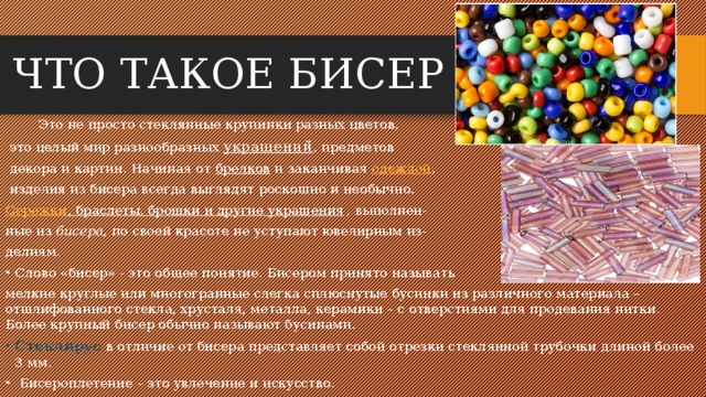 ЧТО ТАКОЕ БИСЕР ?   Это не просто стеклянные крупинки разных цветов,  это целый мир разнообразных украшений , предметов  декора и картин. Начиная от  брелков  и заканчивая одеждой ,  изделия из бисера всегда выглядят роскошно и необычно. Сережки , браслеты, брошки и другие украшения , выполнен- ные из  бисера , по своей красоте не уступают ювелирным из- делиям. Слово «бисер» - это общее понятие. Бисером принято называть мелкие круглые или многогранные слегка сплюснутые бусинки из различного материала – отшлифованного стекла, хрусталя, металла, керамики – с отверстиями для продевания нитки. Более крупный бисер обычно называют бусинами. Стеклярус в отличие от бисера представляет собой отрезки стеклянной трубочки длиной более 3 мм.   Бисероплетение – это увлечение и искусство.  