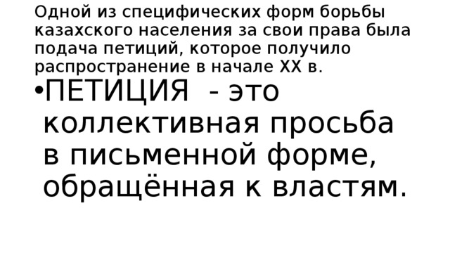 Одной из специфических форм борьбы казахского населения за свои права была подача петиций, которое получило распространение в начале XX в. ПЕТИЦИЯ - это коллективная просьба в письменной форме, обращённая к властям. 