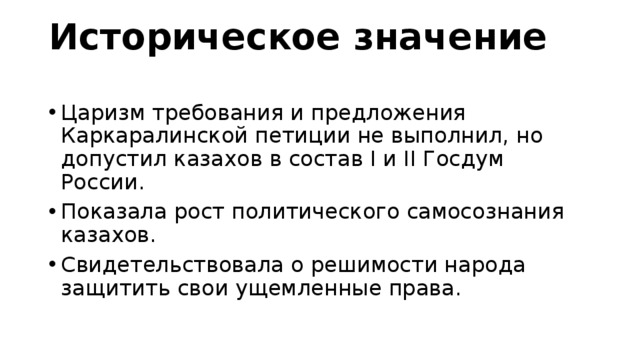 Историческое значение Царизм требования и предложения Каркаралинской петиции не выполнил, но допустил казахов в состав I и II Госдум России. Показала рост политического самосознания казахов. Свидетельствовала о решимости народа защитить свои ущемленные права. 