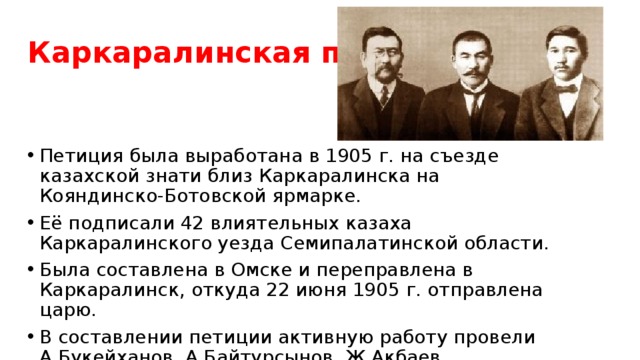 Каркаралинская петиция Петиция была выработана в 1905 г. на съезде казахской знати близ Каркаралинска на Кояндинско-Ботовской ярмарке. Её подписали 42 влиятельных казаха Каркаралинского уезда Семипалатинской области. Была составлена в Омске и переправлена в Каркаралинск, откуда 22 июня 1905 г. отправлена царю. В составлении петиции активную работу провели А.Букейханов, А.Байтурсынов, Ж.Акбаев, Т.Нурекенов и др. 