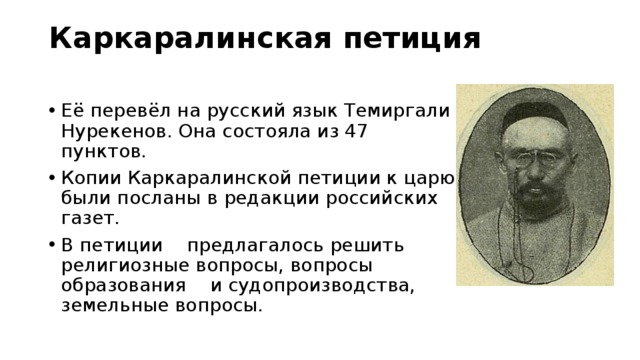 Каркаралинская петиция   Её перевёл на русский язык Темиргали Нурекенов. Она состояла из 47 пунктов. Копии Каркаралинской петиции к царю были посланы в редакции российских газет. В петиции предлагалось решить религиозные вопросы, вопросы образования и судопроизводства, земельные вопросы. 