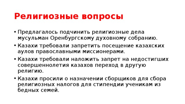 Религиозные вопросы Предлагалось подчинить религиозные дела мусульман Оренбургскому духовному собранию. Казахи требовали запретить посещение казахских аулов православными миссионерами. Казахи требовали наложить запрет на недостигших совершеннолетия казахов переход в другую религию. Казахи просили о назначении сборщиков для сбора религиозных налогов для стипендии ученикам из бедных семей. 