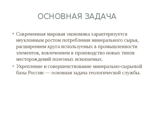 Основная задача Современная мировая экономика характеризуется неуклонным ростом потребления минерального сырья, расширением круга используемых в промышленности элементов, вовлечением в производство новых типов месторождений полезных ископаемых. Укрепление и совершенствование минерально-сырьевой базы России — основная задача геологической службы. 