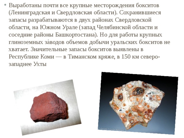 Выработаны почти все крупные месторождения бокситов (Ленинградская и Свердловская области). Сохранившиеся запасы разрабатываются в двух районах Свердловской области, на Южном Урале (запад Челябинской области и соседние районы Башкортостана). Но для работы крупных глиноземных заводов объемов добычи уральских бокситов не хватает. Значительные запасы бокситов выявлены в Республике Коми — в Тиманском кряже, в 150 км северо-западнее Ухты . 