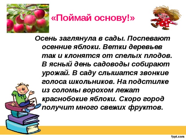 «Поймай основу!» Осень заглянула в сады. Поспевают осенние яблоки. Ветки деревьев так и клонятся от спелых плодов. В ясный день садоводы собирают урожай. В саду слышатся звонкие голоса школьников. На подстилке из соломы ворохом лежат краснобокие яблоки. Скоро город получит много свежих фруктов.