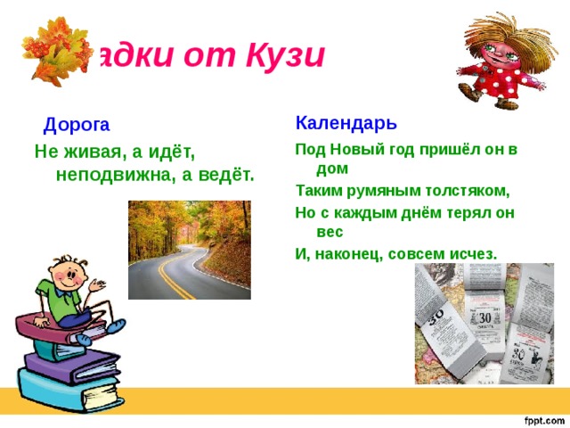 Загадки от Кузи Календарь Дорога Не живая, а идёт, неподвижна, а ведёт. Под Новый год пришёл он в дом Таким румяным толстяком, Но с каждым днём терял он вес И, наконец, совсем исчез.