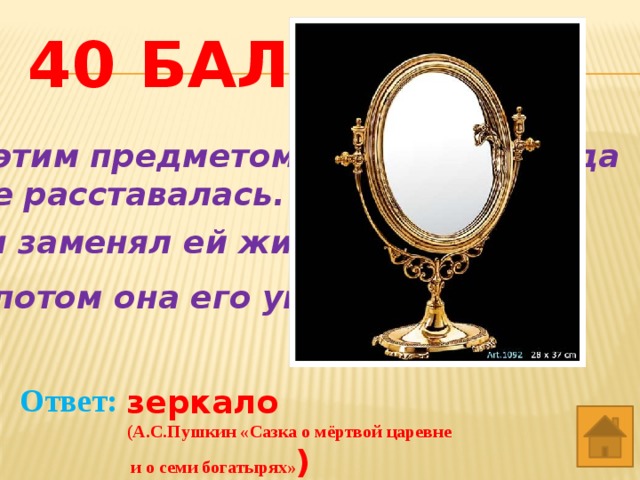 40 баллов С этим предметом героиня никогда  не расставалась. Он заменял ей живого человека. А потом она его уничтожила. Ответ: зеркало (А.С.Пушкин «Сазка о мёртвой царевне  и о семи богатырях» ) 