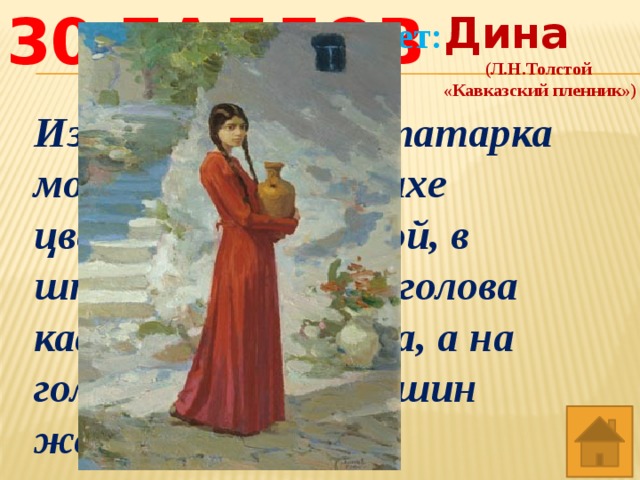 Дина (Л.Н.Толстой «Кавказский пленник») Ответ: 30 баллов Из-под горы идёт татарка молоденькая, в рубахе цветной, распояской, в штанах и сапогах, голова кафтаном покрыта, а на голове большой кувшин жестяной с водой . 