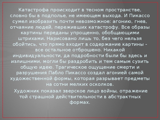 Катастрофа происходит в тесном пространстве, словно бы в подполье, не имеющем выхода. И Пикассо сумел изобразить почти невозможное: агонию, гнев, отчаяние людей, переживших катастрофу. Все образы картины переданы упрощенно, обобщающими штрихами. Нарисовано лишь то, без чего нельзя обойтись, что прямо входит в содержание картины - все остальное отброшено. Никакой индивидуальности, да подробности были бы здесь и излишними, могли бы раздробить и тем самым сузить общую идею. Трагическое ощущение смерти и разрушения Пабло Пикассо создал агонией самой художественной формы, которая разрывает предметы на сотни мелких осколков.   Художник показал зверское лицо войны, отражение той страшной действительности в абстрактных формах. 