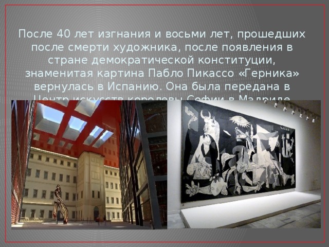 После 40 лет изгнания и восьми лет, прошедших после смерти художника, после появления в стране демократической конституции, знаменитая картина Пабло Пикассо «Герника» вернулась в Испанию. Она была передана в Центр искусств королевы Софии в Мадриде 