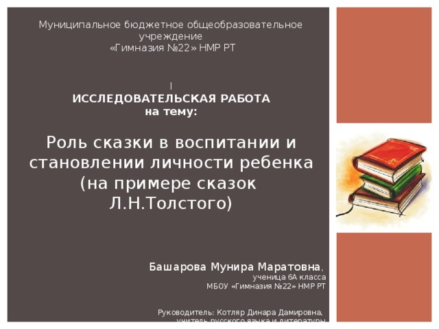 Муниципальное бюджетное общеобразовательное учреждение  «Гимназия №22» НМР РТ   I ИССЛЕДОВАТЕЛЬСКАЯ РАБОТА на тему:    Роль сказки в воспитании и становлении личности ребенка (на примере сказок Л.Н.Толстого)   Башарова Мунира Маратовна ,  ученица 6А класса  МБОУ «Гимназия №22» НМР РТ     Руководитель: Котляр Динара Дамировна,  учитель русского языка и литературы 