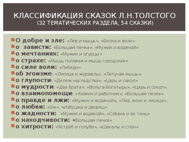 КЛАССИФИКАЦИЯ СКАЗОК Л.Н.ТОЛСТОГО  (32 ТЕМАТИЧЕСКИХ РАЗДЕЛА, 54 СКАЗКИ) О добре и зле: «Лев и мышь», «Белка и волк» о зависти:  «Большая печка», «Мужик и водяной» о мечтаниях:  «Мужик и огурцы» о страхе: «Мышь полевая и мышь городская» о силе воли: «Лебеди» об эгоизме : «Лисица и журавль», «Летучая мышь», о глупости : «Дележ наследства», «Царь и сокол» о мудрости : «Два брата», «Вольга-Богатырь», «Царь и сокол», о взаимопомощи : «Хозяин и работник», «Большая печка» о правде и лжи: «Мужик и водяной» , «Лев, волк и лисица», о любви: «Уж», «Избушка и дворец» о жадности:  «Мужик и водяной», «Собака и ее тень» о находчивости: « Большая печка» о хитрости: «Ястреб и голуби», «Шакалы и слон» 