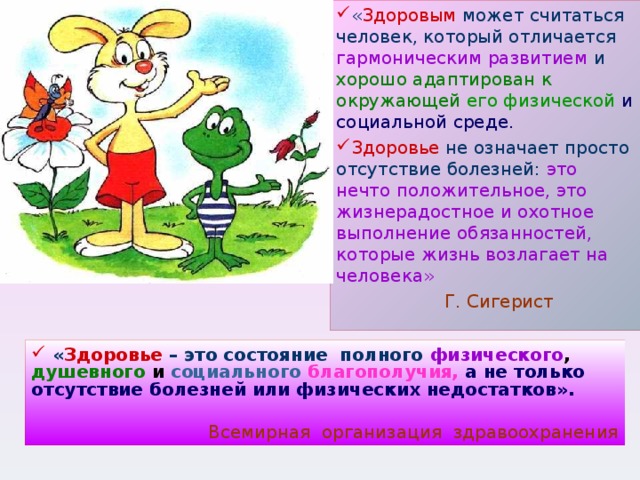 « Здоровым может считаться человек, который отличается гармоническим развитием и хорошо адаптирован к окружающей  его физической и социальной среде. Здоровье не означает просто отсутствие болезней: это нечто положительное, это жизнерадостное и охотное выполнение обязанностей, которые жизнь возлагает на человека»   Г. Сигерист   « Здоровье  – это состояние полного  физического , душевного и социального  благополучия,  а не только отсутствие болезней или физических недостатков».  Всемирная организация здравоохранения 
