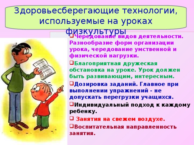  Здоровьесберегающие технологии, используемые на уроках физкультуры Чередование видов деятельности. Разнообразие форм организации урока, чередование умственной и физической нагрузки.   Благоприятная дружеская обстановка на уроке. Урок должен быть развивающим, интересным. Дозировка заданий. Главное при выполнении упражнений - не допускать перегрузки учащихся. Индивидуальный подход к каждому ребенку.  Занятия на свежем воздухе. Воспитательная направленность занятия.  