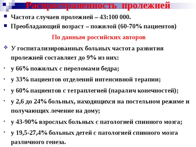 Распространенность пролежней Частота случаев пролежней – 43:100 000. Преобладающий возраст – пожилой (60-70% пациентов)  По данным российских авторов У госпитализированных больных частота развития пролежней составляет до 9% из них: у 66% пожилых с переломами бедра; у 33% пациентов отделений интенсивной терапии; у 60% пациентов с тетраплегией (паралич конечностей); у 2,6 до 24% больных, находящихся на постельном режиме и получающих лечение на дому; у 43-90% взрослых больных с патологией спинного мозга; у 19,5-27,4% больных детей с патологией спинного мозга различного генеза.  