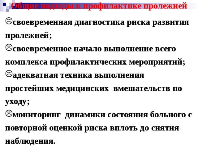 Общие подходы к профилактике пролежней своевременная диагностика риска развития пролежней; своевременное начало выполнение всего комплекса профилактических мероприятий; адекватная техника выполнения простейших медицинских вмешательств по уходу; мониторинг динамики состояния больного с повторной оценкой риска вплоть до снятия наблюдения. 