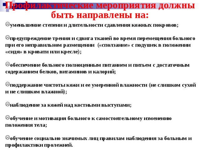 Профилактические мероприятия должны быть направлены на: уменьшение степени и длительности сдавления кожных покровов;  предупреждение трения и сдвига тканей во время перемещения больного при его неправильном размещении («сползание» с подушек в положении «сидя» в кровати или кресле);  обеспечение больного полноценным питанием и питьем с достаточным содержанием белков, витаминов и калорий;  поддержание чистоты кожи и ее умеренной влажности (не слишком сухой и не слишком влажной);  наблюдение за кожей над костными выступами;  обучение и мотивация больного к самостоятельному изменению положения тела;  обучение социально значимых лиц правилам наблюдения за больным и профилактики пролежней. 