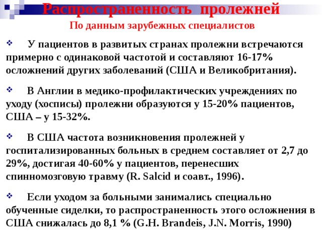 Распространенность пролежней По данным зарубежных специалистов  У пациентов в развитых странах пролежни встречаются примерно с одинаковой частотой и составляют 16-17% осложнений других заболеваний (США и Великобритания).  В Англии в медико-профилактических учреждениях по уходу (хосписы) пролежни образуются у 15-20% пациентов, США – у 15-32%.  В США частота возникновения пролежней у госпитализированных больных в среднем составляет от 2,7 до 29%, достигая 40-60% у пациентов, перенесших спинномозговую травму ( R . Salcid и соавт., 1996).  Если уходом за больными занимались специально обученные сиделки, то распространенность этого осложнения в США снижалась до 8,1 % (G.H. Brandeis, J.N. Morris, 1990)    