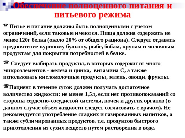 Обеспечение полноценного питания и питьевого режима  Питье и питание должны быть полноценными с учетом ограничений, если таковые имеются. Пища должна содержать не менее 120г белка (около 20% от общего рациона). Следует отдавать предпочтение куриному бульону, рыбе, бобам, крупам и молочным продуктам для покрытия потребностей в белке.   Следует выбирать продукты, в которых содержится много микроэлементов - железа и цинка, витамина С, а также использовать кисломолочные продукты, зелень, овощи, фрукты.  Пациент в течение суток должен получать достаточное количество жидкости: не менее 1,5л, если нет противопоказаний со стороны сердечно-сосудистой системы, почек и других органов (в данном случае объем жидкости следует согласовать с врачом). Не рекомендуется употребление сладких и газированных напитков, а также сублимированных продуктов, т.е. продуктов быстрого приготовления из сухих веществ путем растворения в воде. 