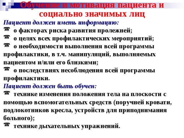 Обучение и мотивация пациента и социально значимых лиц Пациент должен иметь информацию:  о факторах риска развития пролежней;  о целях всех профилактических мероприятий;  о необходимости выполнения всей программы профилактики, в т.ч. манипуляций, выполняемых пациентом и/или его близкими;  о последствиях несоблюдения всей программы профилактики. Пациент должен быть обучен:  технике изменения положения тела на плоскости с помощью вспомогательных средств (поручней кровати, подлокотников кресла, устройств для приподнимания больного);  технике дыхательных упражнений. 