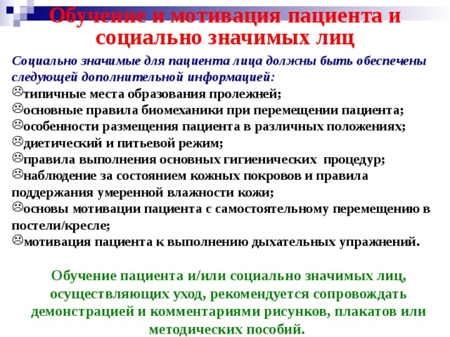Обучение и мотивация пациента и социально значимых лиц Социально значимые для пациента лица должны быть обеспечены следующей дополнительной информацией: типичные места образования пролежней; основные правила биомеханики при перемещении пациента; особенности размещения пациента в различных положениях; диетический и питьевой режим; правила выполнения основных гигиенических процедур; наблюдение за состоянием кожных покровов и правила поддержания умеренной влажности кожи; основы мотивации пациента с самостоятельному перемещению в постели/кресле; мотивация пациента к выполнению дыхательных упражнений.  Обучение пациента и/или социально значимых лиц, осуществляющих уход, рекомендуется сопровождать демонстрацией и комментариями рисунков, плакатов или методических пособий.   