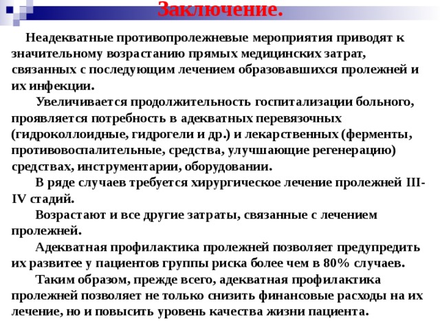 Заключение.  Неадекватные противопролежневые мероприятия приводят к значительному возрастанию прямых медицинских затрат, связанных с последующим лечением образовавшихся пролежней и их инфекции.  Увеличивается продолжительность госпитализации больного, проявляется потребность в адекватных перевязочных (гидроколлоидные, гидрогели и др.) и лекарственных (ферменты, противовоспалительные, средства, улучшающие регенерацию) средствах, инструментарии, оборудовании.  В ряде случаев требуется хирургическое лечение пролежней III - IV стадий.  Возрастают и все другие затраты, связанные с лечением пролежней.  Адекватная профилактика пролежней позволяет предупредить их развитее у пациентов группы риска более чем в 80% случаев.  Таким образом, прежде всего, адекватная профилактика пролежней позволяет не только снизить финансовые расходы на их лечение, но и повысить уровень качества жизни пациента.  