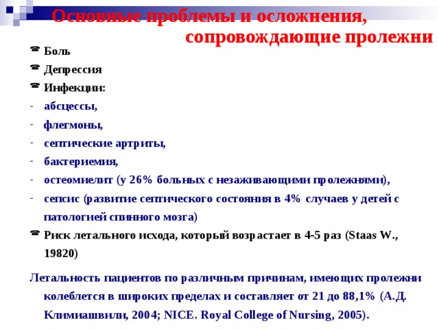  Основные проблемы и осложнения,  сопровождающие пролежни Боль Депрессия Инфекции: Боль Депрессия Инфекции: абсцессы, флегмоны, септические артриты, бактериемия, остеомиелит (у 26% больных с незаживающими пролежнями), сепсис (развитие септического состояния в 4% случаев у детей с патологией спинного мозга) абсцессы, флегмоны, септические артриты, бактериемия, остеомиелит (у 26% больных с незаживающими пролежнями), сепсис (развитие септического состояния в 4% случаев у детей с патологией спинного мозга) Риск летального исхода, который возрастает в 4-5 раз ( Staas W ., 19820) Риск летального исхода, который возрастает в 4-5 раз ( Staas W ., 19820)  Летальность пациентов по различным причинам, имеющих пролежни колеблется в широких пределах и составляет от 21 до 88,1% (А.Д. Климиашвили, 2004; NICE . Royal College of Nursing , 2005).  Летальность пациентов по различным причинам, имеющих пролежни колеблется в широких пределах и составляет от 21 до 88,1% (А.Д. Климиашвили, 2004; NICE . Royal College of Nursing , 2005).  