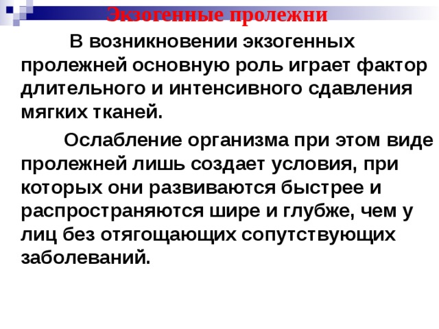 Экзогенные пролежни     В возникновении экзогенных пролежней основную роль играет фактор длительного и интенсивного сдавления мягких тканей.  Ослабление организма при этом виде пролежней лишь создает условия, при которых они развиваются быстрее и распространяются шире и глубже, чем у лиц без отягощающих сопутствующих заболеваний.  