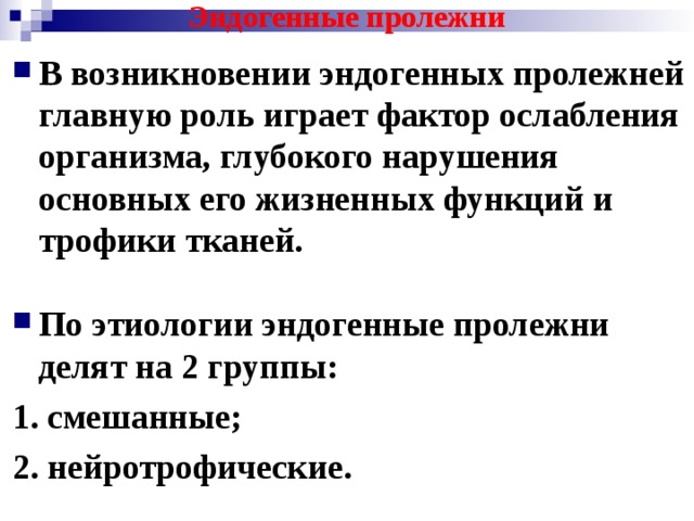 Эндогенные пролежни В возникновении эндогенных пролежней главную роль играет фактор ослабления организма, глубокого нарушения основных его жизненных функций и трофики тканей.  По этиологии эндогенные пролежни делят на 2 группы: 1. смешанные; 2. нейротрофические. 