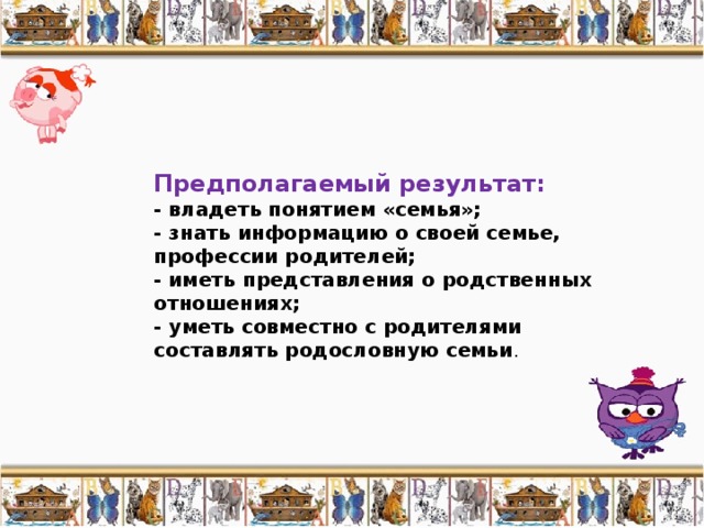Предполагаемый результат: - владеть понятием «семья»; - знать информацию о своей семье, профессии родителей; - иметь представления о родственных отношениях; - уметь совместно с родителями составлять родословную семьи . 