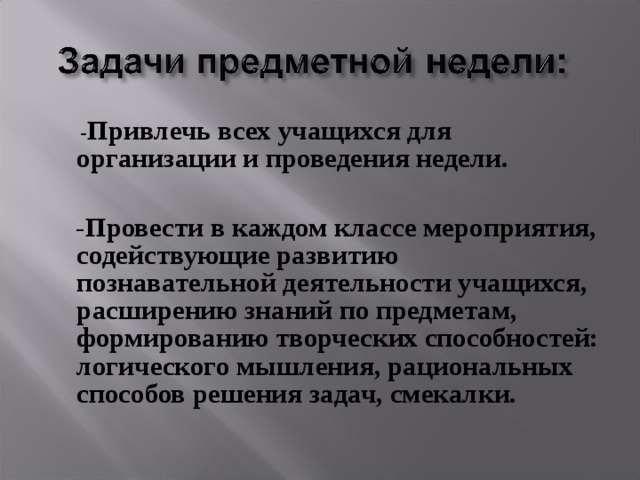    - Привлечь всех учащихся для организации и проведения недели.     - Провести в каждом классе мероприятия, содействующие развитию познавательной деятельности учащихся, расширению знаний по предметам, формированию творческих способностей: логического мышления, рациональных способов решения задач, смекалки.  