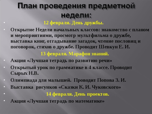  12 февраля. День дружбы. Открытие Недели начальных классов: знакомство с планом и мероприятиями, просмотр мультфильма о дружбе, выставка книг, отгадывание загадок, чтение пословиц и поговорок, стихов о дружбе. Проводит Шевкун Е. И.  13 февраля. Марафон знаний. Акция «Лучшая тетрадь по развитию речи» Открытый урок по грамматике в 4 классе. Проводит Сырых Н.В. Олимпиада для малышей. Проводит Попова З. И. Выставка рисунков «Сказки К. И. Чуковского»  14 февраля. День проектов. Акция «Лучшая тетрадь по математике»   