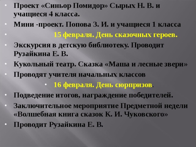 Проект «Синьор Помидор» Сырых Н. В. и учащиеся 4 класса. Мини -проект. Попова З. И. и учащиеся 1 класса   15 февраля. День сказочных героев. Экскурсия в детскую библиотеку. Проводит Рузайкина Е. В. Кукольный театр. Сказка «Маша и лесные звери» Проводят учителя начальных классов 16 февраля. День сюрпризов . Подведение итогов, награждение победителей. Заключительное мероприятие Предметной недели «Волшебная книга сказок К. И. Чуковского» Проводит Рузайкина Е. В.   
