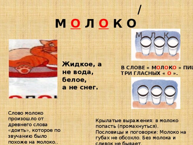  /  М О  Л О К О Жидкое, а не вода, белое, а не снег. В СЛОВЕ « М О Л О К О » ПИШУТСЯ ТРИ ГЛАСНЫХ « О ».  Слово молоко произошло от древнего слова «доить», которое по звучанию было похоже на молоко.. Крылатые выражения: в молоко попасть (промахнуться). Пословицы и поговорки: Молоко на губах не обсохло. Без молока и сливок не бывает. 