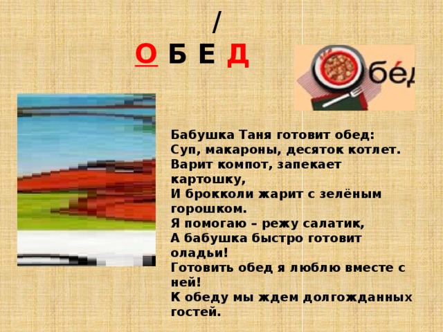  /   О  Б Е Д  Бабушка Таня готовит обед:  Суп, макароны, десяток котлет.  Варит компот, запекает картошку,  И брокколи жарит с зелёным горошком.  Я помогаю – режу салатик,  А бабушка быстро готовит оладьи!  Готовить обед я люблю вместе с ней!  К обеду мы ждем долгожданных гостей. 