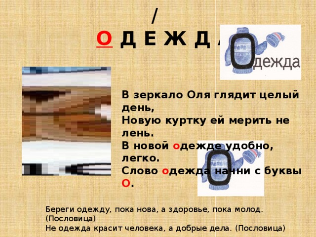  /   О  Д Е Ж Д А В зеркало Оля глядит целый день, Новую куртку ей мерить не лень. В новой о дежде удобно, легко. Слово о дежда начни с буквы О . Береги одежду, пока нова, а здоровье, пока молод. (Пословица) Не одежда красит человека, а добрые дела. (Пословица) 