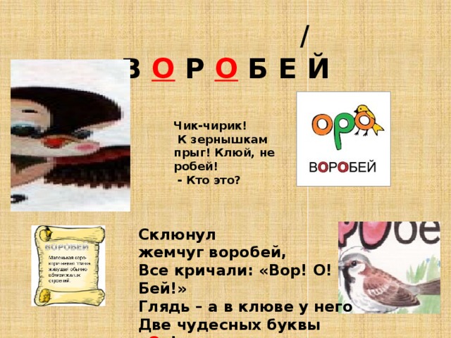  /  В О Р О Б Е Й Чик-чирик!  К зернышкам прыг! Клюй, не робей!  - Кто это?  Склюнул жемчуг воробей,  Все кричали: «Вор! О! Бей!»  Глядь – а в клюве у него  Две чудесных буквы « О »!  В.Агафонов. 