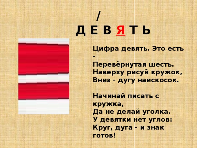 /  Д Е В Я Т Ь Цифра девять. Это есть -  Перевёрнутая шесть.  Наверху рисуй кружок,  Вниз - дугу наискосок.   Начинай писать с кружка,  Да не делай уголка.  У девятки нет углов:  Круг, дуга - и знак готов!   Гольцевой А.   