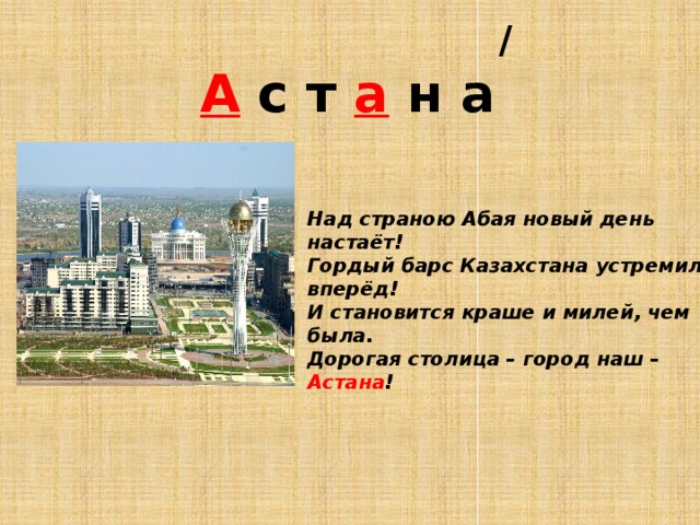  /  А с т а н а Над страною Абая новый день настаёт! Гордый барс Казахстана устремился вперёд! И становится краше и милей, чем была. Дорогая столица – город наш – Астана !     
