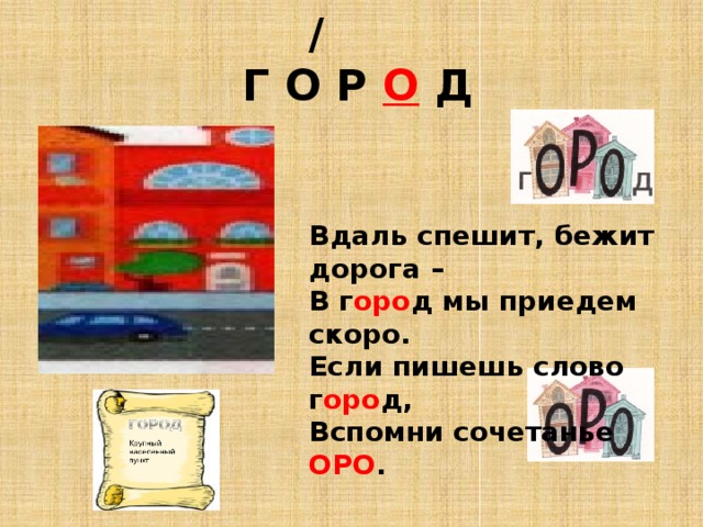 /   Г О Р О Д Вдаль спешит, бежит дорога – В г оро д мы приедем скоро. Если пишешь слово г оро д, Вспомни сочетанье ОРО . 