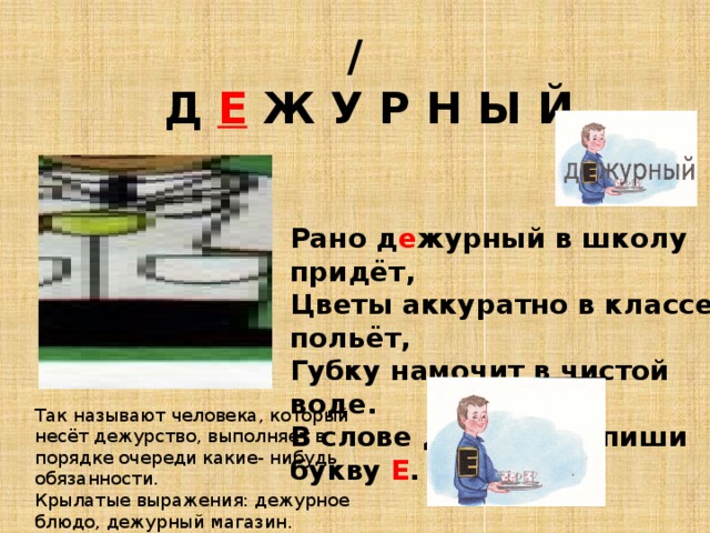 /   Д Е Ж У Р Н Ы Й Рано д е журный в школу придёт, Цветы аккуратно в классе польёт, Губку намочит в чистой воде. В слове д е журный пиши букву Е . Так называют человека, который несёт дежурство, выполняет в порядке очереди какие- нибудь обязанности. Крылатые выражения: дежурное блюдо, дежурный магазин. 
